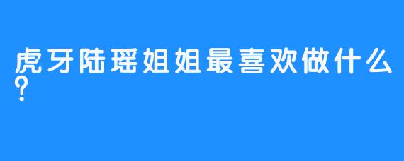 虎牙陆瑶姐姐最喜欢做什么？