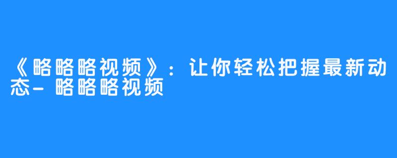 《略略略视频》：让你轻松把握最新动态-略略略视频