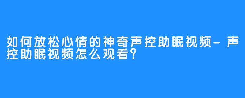 如何放松心情的神奇声控助眠视频-声控助眠视频怎么观看？