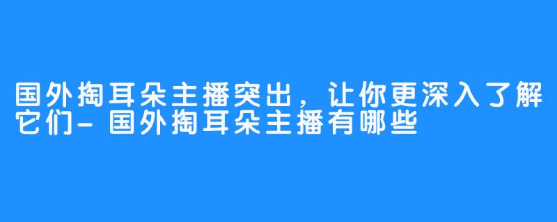 国外掏耳朵主播突出，让你更深入了解它们-国外掏耳朵主播有哪些