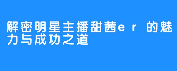 解密明星主播甜茜er的魅力与成功之道