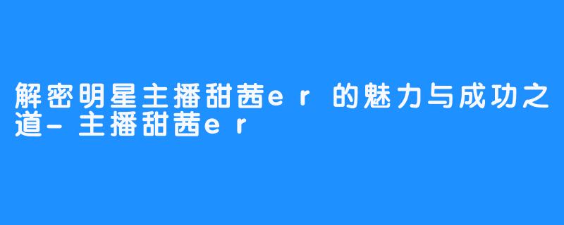 解密明星主播甜茜er的魅力与成功之道-主播甜茜er