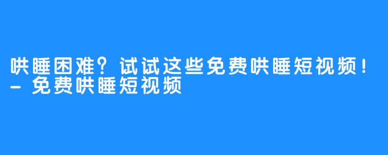 哄睡困难？试试这些免费哄睡短视频！-免费哄睡短视频