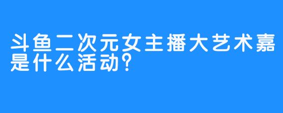 斗鱼二次元女主播大艺术嘉是什么活动？