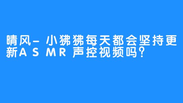 晴风-小狒狒每天都会坚持更新ASMR声控视频吗？