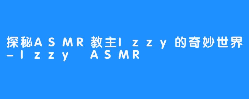 探秘ASMR教主Izzy的奇妙世界-Izzy ASMR