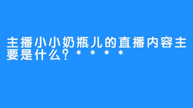 主播小小奶瓶儿的直播内容主要是什么？****