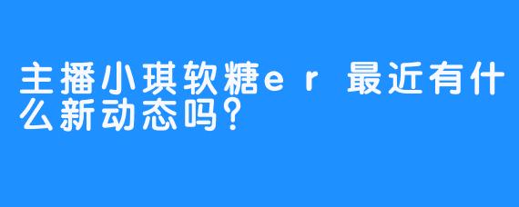主播小琪软糖er最近有什么新动态吗？