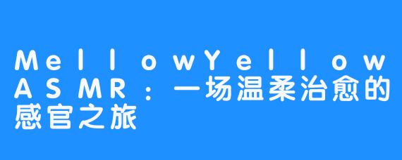 MellowYellowASMR:一场温柔治愈的感官之旅