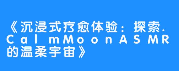 《沉浸式疗愈体验:探索.CalmMoonASMR的温柔宇宙》