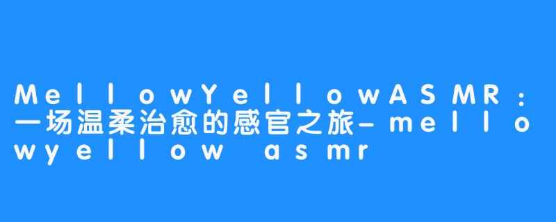 MellowYellowASMR:一场温柔治愈的感官之旅-mellowyellow asmr