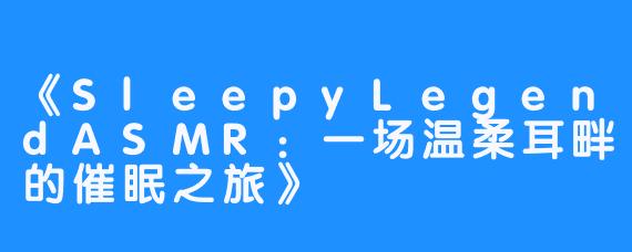 《SleepyLegendASMR：一场温柔耳畔的催眠之旅》