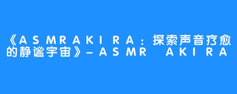 《ASMRAKIRA:探索声音疗愈的静谧宇宙》-ASMR AKIRA