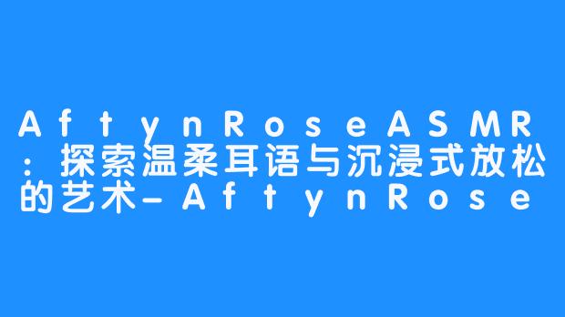 AftynRoseASMR:探索温柔耳语与沉浸式放松的艺术-AftynRose ASMR