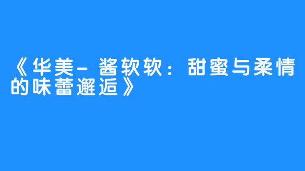 《华美-酱软软:甜蜜与柔情的味蕾邂逅》