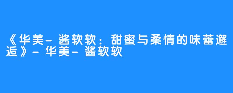《华美-酱软软:甜蜜与柔情的味蕾邂逅》-华美-酱软软