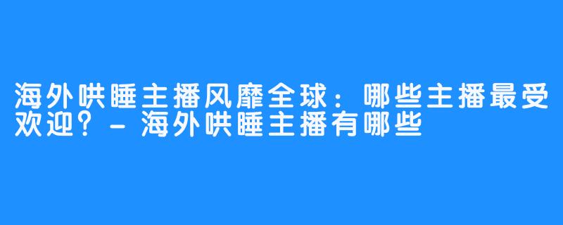 海外哄睡主播风靡全球：哪些主播最受欢迎？-海外哄睡主播有哪些