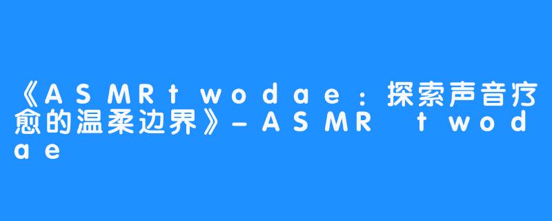 《ASMRtwodae:探索声音疗愈的温柔边界》-ASMR twodae