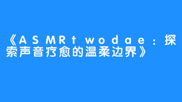 《ASMRtwodae:探索声音疗愈的温柔边界》