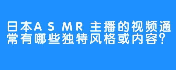 日本ASMR主播的视频通常有哪些独特风格或内容？