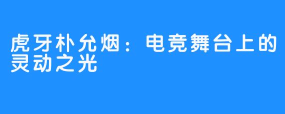 虎牙朴允烟:电竞舞台上的灵动之光