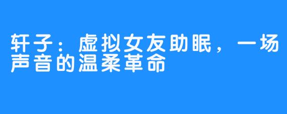 轩子：虚拟女友助眠，一场声音的温柔革命