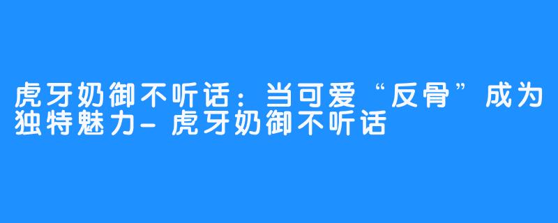 虎牙奶御不听话：当可爱“反骨”成为独特魅力-虎牙奶御不听话