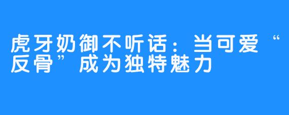 虎牙奶御不听话：当可爱“反骨”成为独特魅力