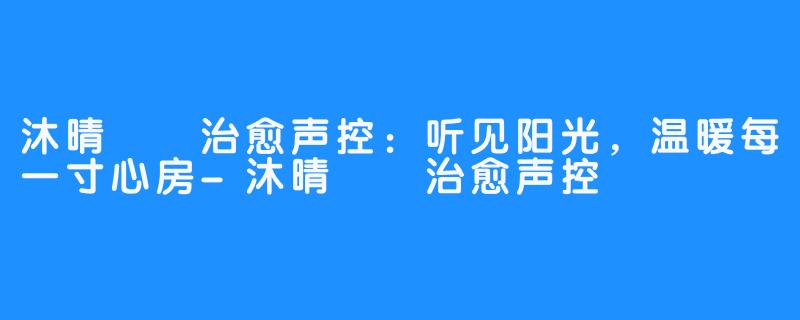 沐晴☀️治愈声控:听见阳光,温暖每一寸心房-沐晴☀️治愈声控