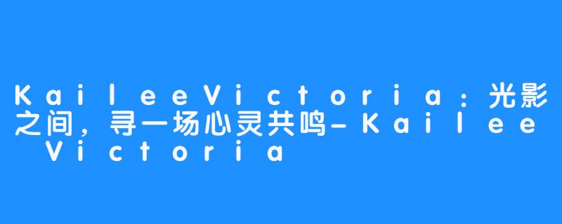 KaileeVictoria：光影之间，寻一场心灵共鸣-Kailee Victoria