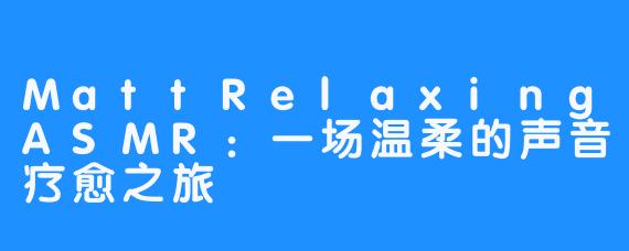 MattRelaxingASMR：一场温柔的声音疗愈之旅
