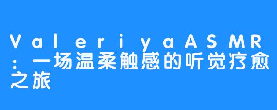 ValeriyaASMR:一场温柔触感的听觉疗愈之旅