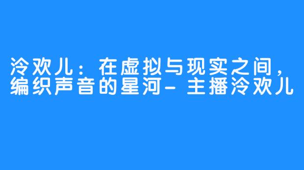 泠欢儿：在虚拟与现实之间，编织声音的星河-主播泠欢儿