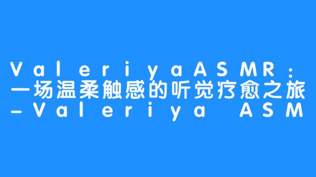 ValeriyaASMR:一场温柔触感的听觉疗愈之旅-Valeriya ASMR