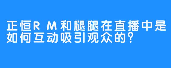正恒RM和腿腿在直播中是如何互动吸引观众的？