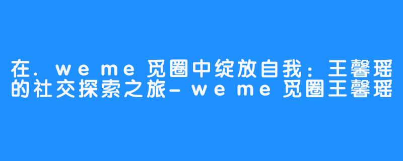 在.weme觅圈中绽放自我：王馨瑶的社交探索之旅-weme觅圈王馨瑶