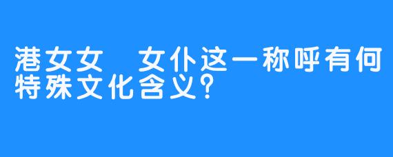 港女女僕女仆这一称呼有何特殊文化含义？