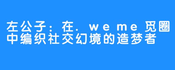左公子:在.weme觅圈中编织社交幻境的造梦者