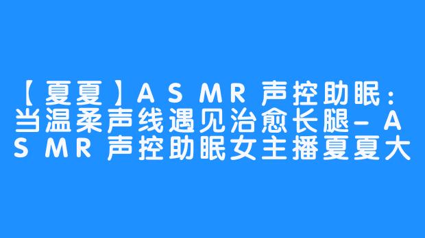 【夏夏】ASMR声控助眠：当温柔声线遇见治愈长腿-ASMR声控助眠女主播夏夏大长腿