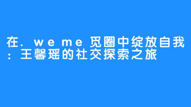 在.weme觅圈中绽放自我：王馨瑶的社交探索之旅