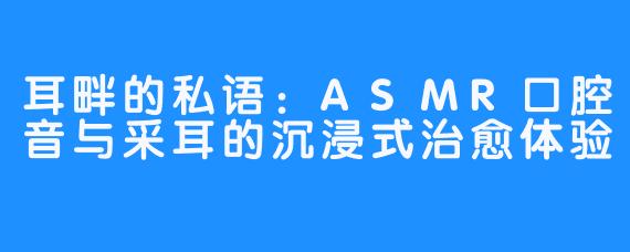 耳畔的私语：ASMR口腔音与采耳的沉浸式治愈体验