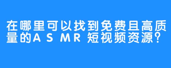 在哪里可以找到免费且高质量的ASMR短视频资源？