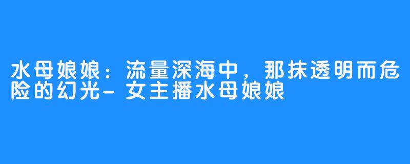 水母娘娘：流量深海中，那抹透明而危险的幻光-女主播水母娘娘
