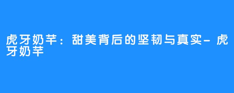 虎牙奶芊:甜美背后的坚韧与真实-虎牙奶芊