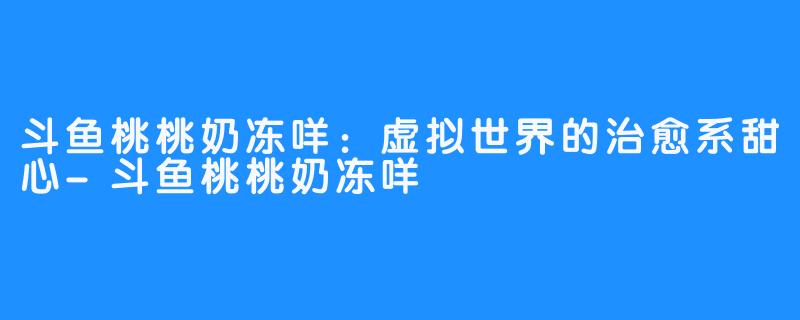 斗鱼桃桃奶冻咩:虚拟世界的治愈系甜心-斗鱼桃桃奶冻咩